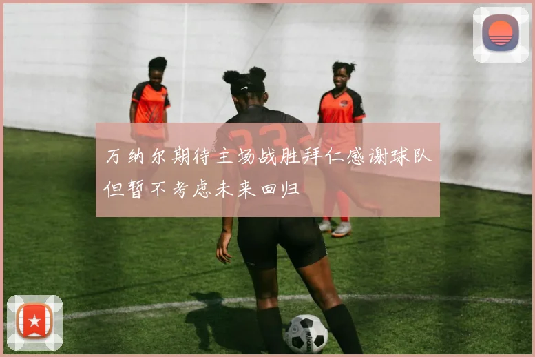 万纳尔期待主场战胜拜仁感谢球队但暂不考虑未来回归