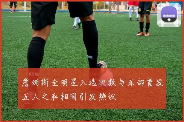詹姆斯全明星入选次数与东部首发五人之和相同引发热议