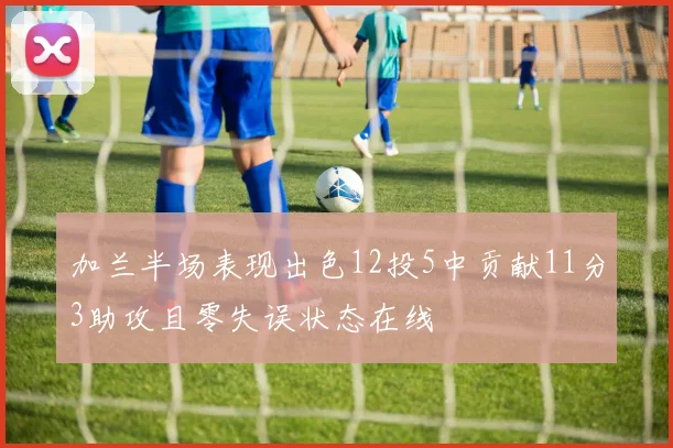 加兰半场表现出色12投5中贡献11分3助攻且零失误状态在线