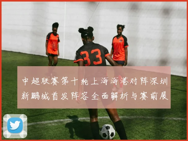 中超联赛第十轮上海海港对阵深圳新鹏城首发阵容全面解析与赛前展望